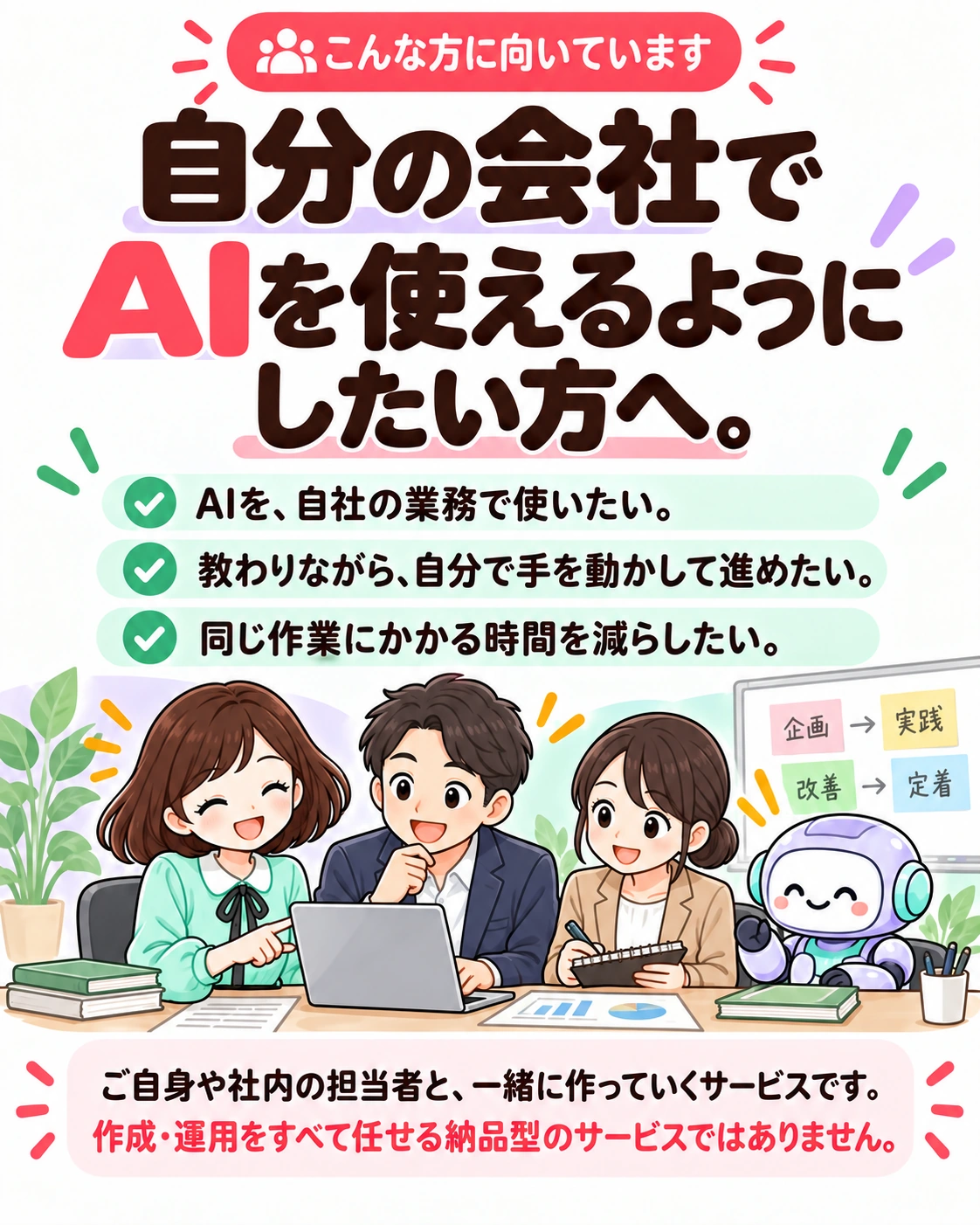 こんな方に向いています。自分の会社でAIを使えるようにしたい方へ。 AIを、自社の業務で使いたい。 教わりながら、自分で手を動かして進めたい。 同じ作業にかかる時間を減らしたい。 ご自身や社内の担当者と、一緒に作っていくサービスです。 作成・運用をすべて任せる納品型のサービスではありません。