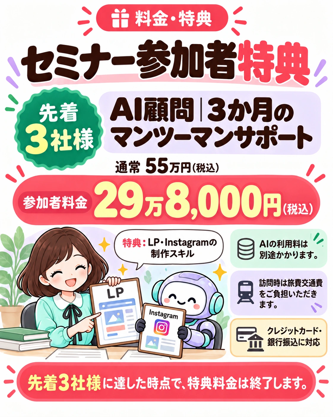 料金・特典。セミナー参加者特典 先着3社様 AI顧問｜3か月のマンツーマンサポート 通常 55万円（税込） 参加者料金 29万8,000円（税込） 特典：LP・Instagramの制作スキル AIの利用料は別途かかります。 訪問時は旅費交通費をご負担いただきます。 クレジットカード・銀行振込に対応 先着3社様に達した時点で、特典料金は終了します。