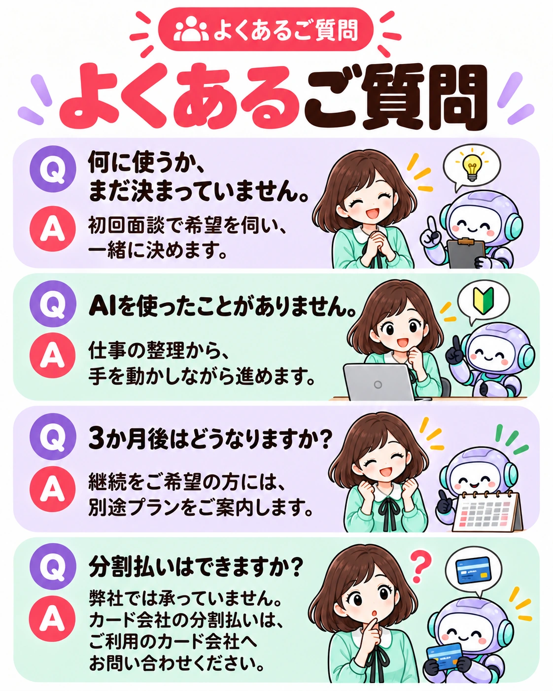 よくあるご質問。よくあるご質問 Q 何に使うか、まだ決まっていません。 A 初回面談で希望を伺い、一緒に決めます。 Q AIを使ったことがありません。 A 仕事の整理から、手を動かしながら進めます。 Q 3か月後はどうなりますか？ A 継続をご希望の方には、別途プランをご案内します。 Q 分割払いはできますか？ A 弊社では承っていません。カード会社の分割払いは、ご利用のカード会社へお問い合わせください。