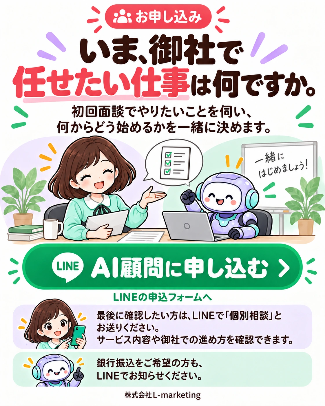 お申し込み。いま、御社で任せたい仕事は何ですか。 初回面談でやりたいことを伺い、何からどう始めるかを一緒に決めます。 AI顧問に申し込む LINEの申込フォームへ 最後に確認したい方は、LINEで「個別相談」とお送りください。 サービス内容や御社での進め方を確認できます。 銀行振込をご希望の方も、LINEでお知らせください。 株式会社L-marketing